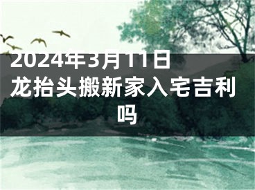 2024年3月11日龙抬头搬新家入宅吉利吗