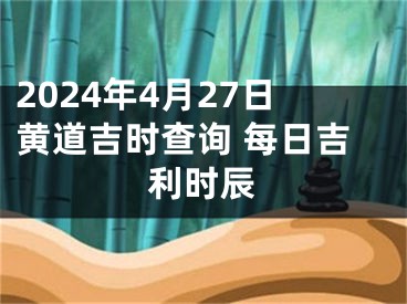 2024年4月27日黄道吉时查询 每日吉利时辰