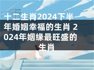 十二生肖2024下半年婚姻幸福的生肖 2024年姻缘最旺盛的生肖