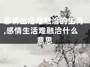感情生活难融洽的生肖,感情生活难融洽什么意思