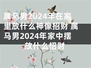 属马男2024年在家里放什么神像招财 属马男2024年家中摆放什么招财