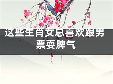 这些生肖女总喜欢跟男票耍脾气