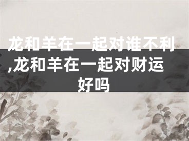 龙和羊在一起对谁不利,龙和羊在一起对财运好吗