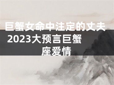 巨蟹女命中注定的丈夫 2023大预言巨蟹座爱情