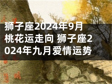 狮子座2024年9月桃花运走向 狮子座2024年九月爱情运势