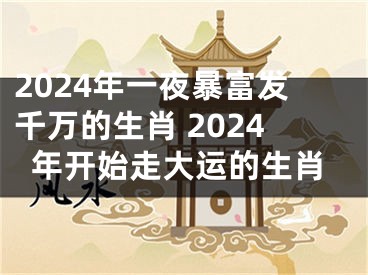 2024年一夜暴富发千万的生肖 2024年开始走大运的生肖