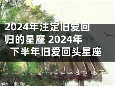 2024年注定旧爱回归的星座 2024年下半年旧爱回头星座