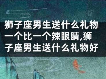 狮子座男生送什么礼物一个比一个辣眼睛,狮子座男生送什么礼物好