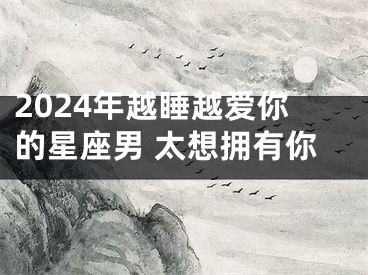 2024年越睡越爱你的星座男 太想拥有你