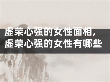 虚荣心强的女性面相,虚荣心强的女性有哪些