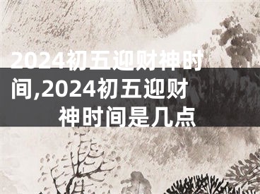 2024初五迎财神时间,2024初五迎财神时间是几点