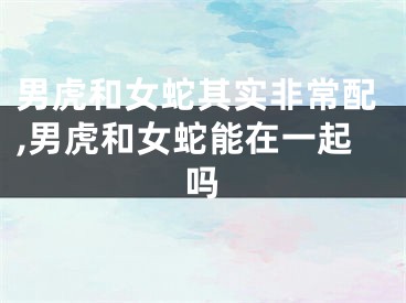 男虎和女蛇其实非常配,男虎和女蛇能在一起吗