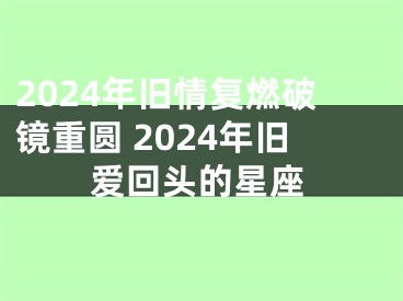 2024年旧情复燃破镜重圆 2024年旧爱回头的星座