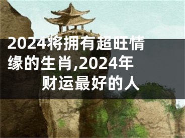 2024将拥有超旺情缘的生肖,2024年财运最好的人