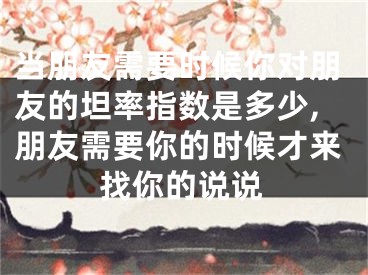 当朋友需要时候你对朋友的坦率指数是多少,朋友需要你的时候才来找你的说说