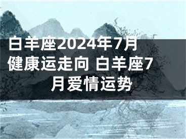 白羊座2024年7月健康运走向 白羊座7月爱情运势