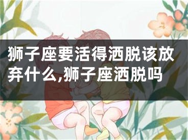 狮子座要活得洒脱该放弃什么,狮子座洒脱吗