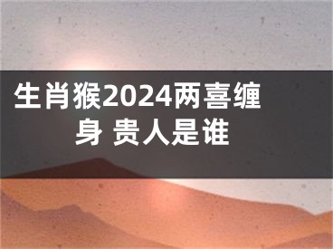 生肖猴2024两喜缠身 贵人是谁