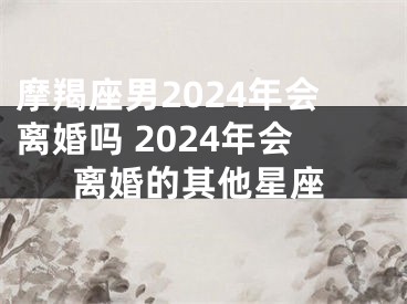 摩羯座男2024年会离婚吗 2024年会离婚的其他星座