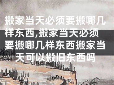 搬家当天必须要搬哪几样东西,搬家当天必须要搬哪几样东西搬家当天可以搬旧东西吗