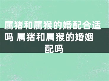 属猪和属猴的婚配合适吗 属猪和属猴的婚姻配吗