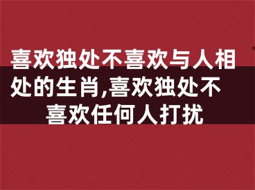 喜欢独处不喜欢与人相处的生肖,喜欢独处不喜欢任何人打扰