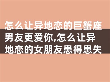 怎么让异地恋的巨蟹座男友更爱你,怎么让异地恋的女朋友患得患失