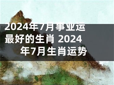 2024年7月事业运最好的生肖 2024年7月生肖运势