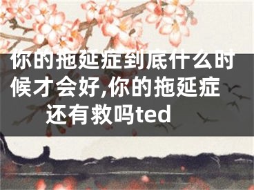 你的拖延症到底什么时候才会好,你的拖延症还有救吗ted