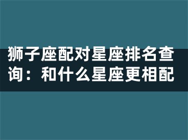 狮子座配对星座排名查询：和什么星座更相配