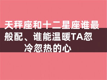 天秤座和十二星座谁最般配、谁能温暖TA忽冷忽热的心 