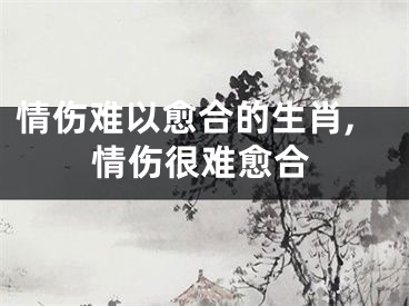 情伤难以愈合的生肖,情伤很难愈合