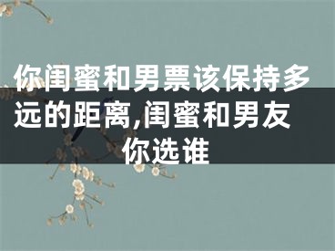 你闺蜜和男票该保持多远的距离,闺蜜和男友你选谁