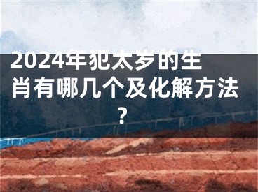 2024年犯太岁的生肖有哪几个及化解方法?