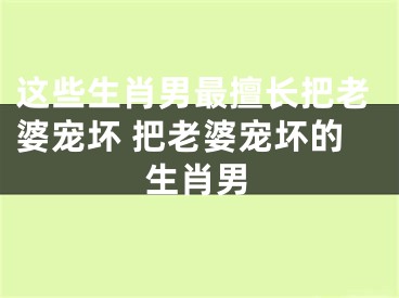 这些生肖男最擅长把老婆宠坏 把老婆宠坏的生肖男