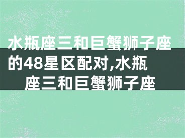 水瓶座三和巨蟹狮子座的48星区配对,水瓶座三和巨蟹狮子座