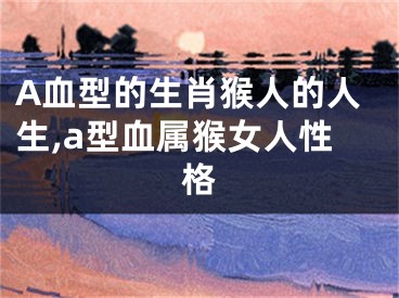 A血型的生肖猴人的人生,a型血属猴女人性格