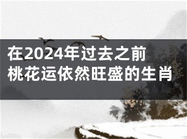 在2024年过去之前桃花运依然旺盛的生肖