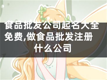 食品批发公司起名大全免费,做食品批发注册什么公司