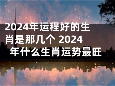 2024年运程好的生肖是那几个 2024年什么生肖运势最旺