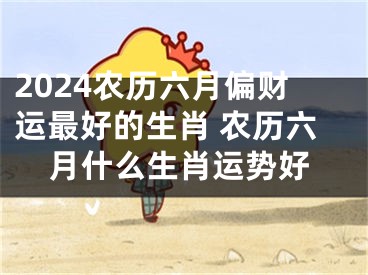2024农历六月偏财运最好的生肖 农历六月什么生肖运势好