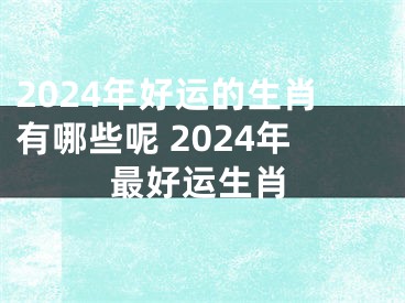 2024年好运的生肖有哪些呢 2024年最好运生肖