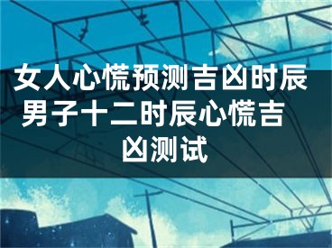 女人心慌预测吉凶时辰 男子十二时辰心慌吉凶测试