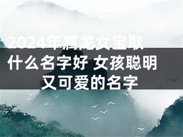 2024年属龙女宝取什么名字好 女孩聪明又可爱的名字