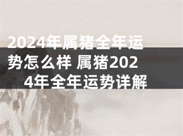 2024年属猪全年运势怎么样 属猪2024年全年运势详解