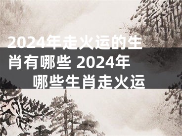 2024年走火运的生肖有哪些 2024年哪些生肖走火运