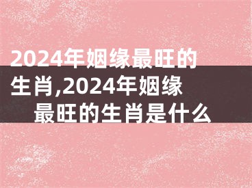 2024年姻缘最旺的生肖,2024年姻缘最旺的生肖是什么