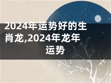 2024年运势好的生肖龙,2024年龙年运势