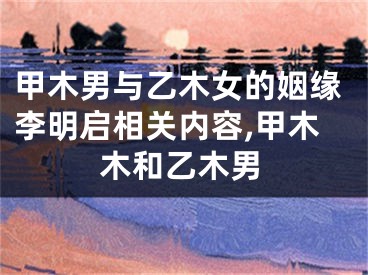 甲木男与乙木女的姻缘李明启相关内容,甲木木和乙木男