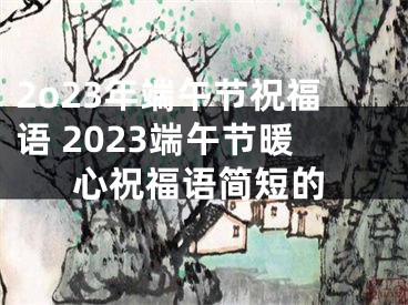 2o23年端午节祝福语 2023端午节暖心祝福语简短的